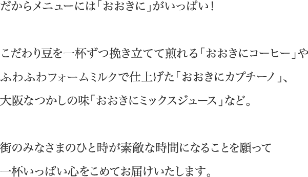だからメニューには「おおきに」がいっぱい!こだわり豆を一杯ずつ挽き立てて煎れる「おおきにコーヒー」やふわふわフォームミルクで仕上げた「おおきにカプチーノ」、大阪なつかしの味「おおきにミックスジュース」など。街のみなさまのひと時が素敵な時間になることを願って一杯いっぱい心をこめてお届けいたします。